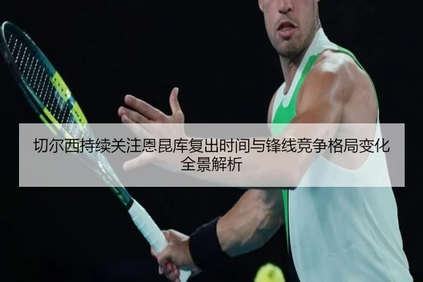 切尔西持续关注恩昆库复出时间与锋线竞争格局变化全景解析