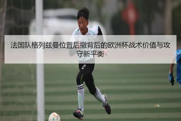 法国队格列兹曼位置后撤背后的欧洲杯战术价值与攻守新平衡