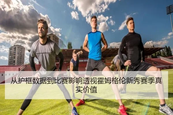 从护框数据到比赛影响透视霍姆格伦新秀赛季真实价值