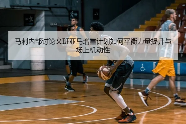 马刺内部讨论文班亚马增重计划如何平衡力量提升与场上机动性