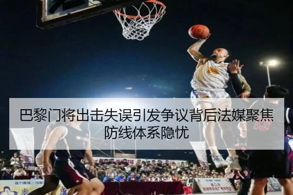 巴黎门将出击失误引发争议背后法媒聚焦防线体系隐忧
